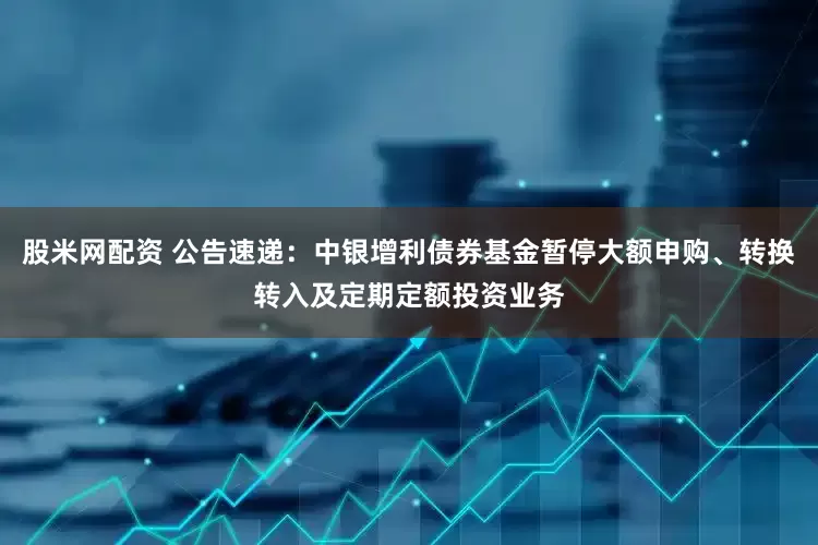 股米网配资 公告速递：中银增利债券基金暂停大额申购、转换转入及定期定额投资业务