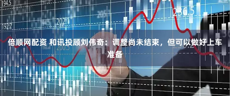倍顺网配资 和讯投顾刘伟奇：调整尚未结束，但可以做好上车准备