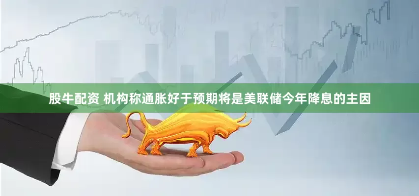 股牛配资 机构称通胀好于预期将是美联储今年降息的主因