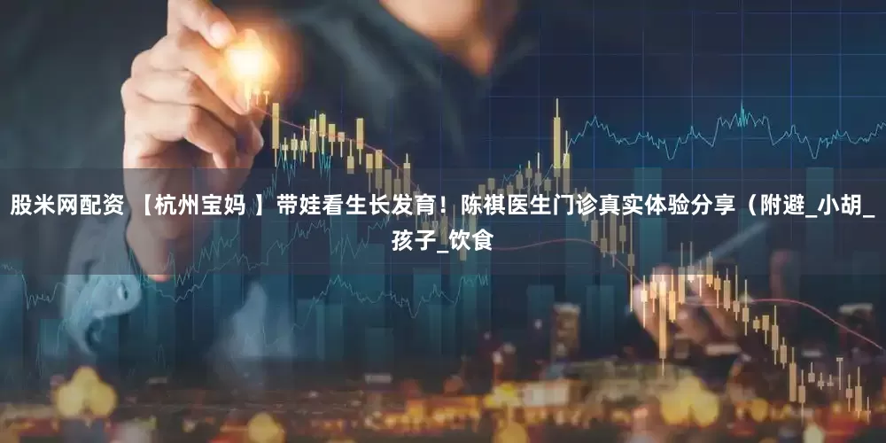 股米网配资 【杭州宝妈 】带娃看生长发育！陈祺医生门诊真实体验分享（附避_小胡_孩子_饮食