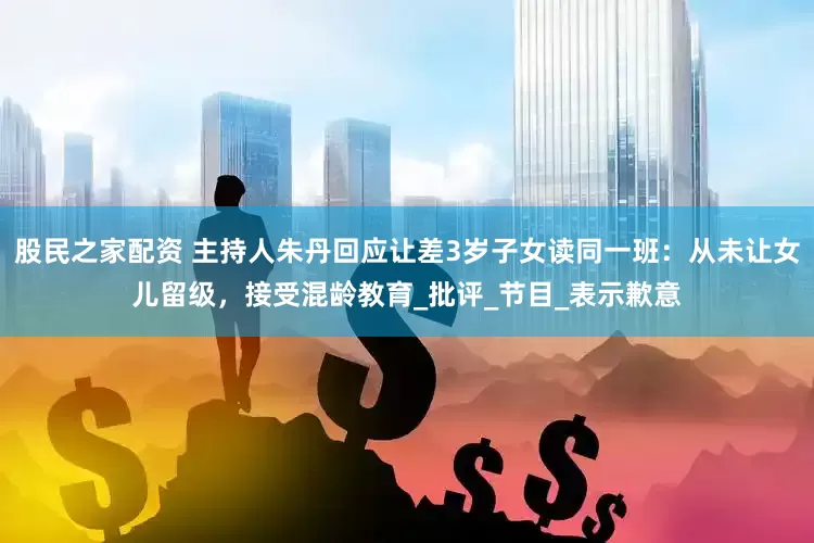 股民之家配资 主持人朱丹回应让差3岁子女读同一班：从未让女儿留级，接受混龄教育_批评_节目_表示歉意