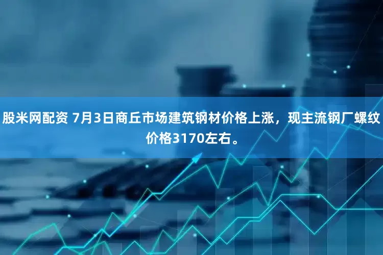 股米网配资 7月3日商丘市场建筑钢材价格上涨，现主流钢厂螺纹价格3170左右。