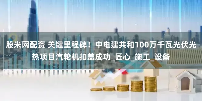 股米网配资 关键里程碑！中电建共和100万千瓦光伏光热项目汽轮机扣盖成功_匠心_施工_设备