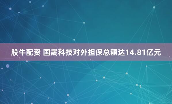 股牛配资 国晟科技对外担保总额达14.81亿元