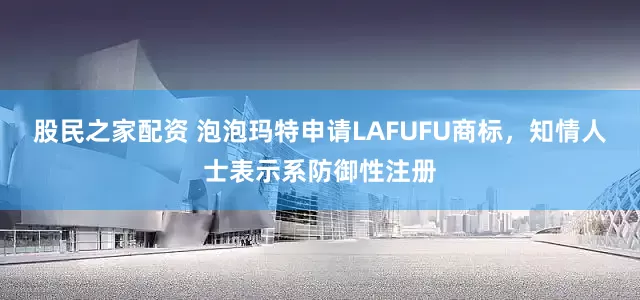 股民之家配资 泡泡玛特申请LAFUFU商标，知情人士表示系防御性注册