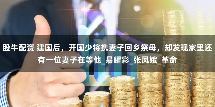 股牛配资 建国后，开国少将携妻子回乡祭母，却发现家里还有一位妻子在等他_易耀彩_张凤娥_革命