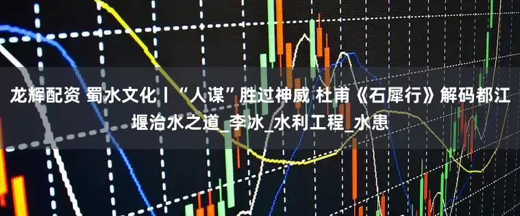 龙辉配资 蜀水文化丨“人谋”胜过神威 杜甫《石犀行》解码都江堰治水之道_李冰_水利工程_水患