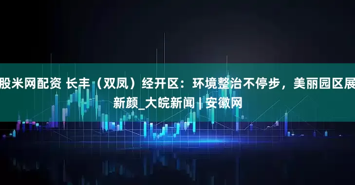 股米网配资 长丰（双凤）经开区：环境整治不停步，美丽园区展新颜_大皖新闻 | 安徽网
