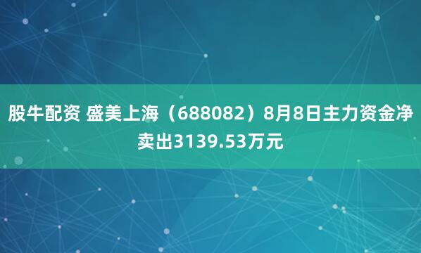 股牛配资 盛美上海（688082）8月8日主力资金净卖出3139.53万元