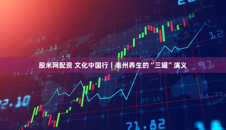 股米网配资 文化中国行丨亳州养生的“三罐”演义