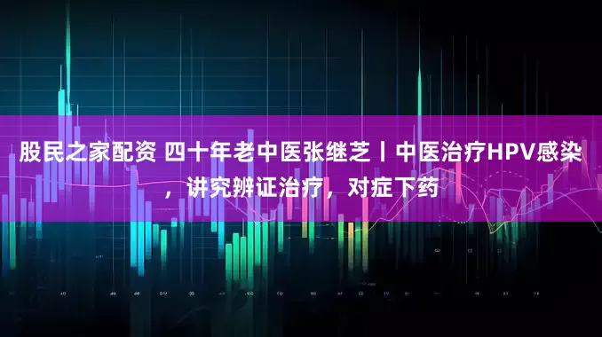 股民之家配资 四十年老中医张继芝丨中医治疗HPV感染，讲究辨证治疗，对症下药