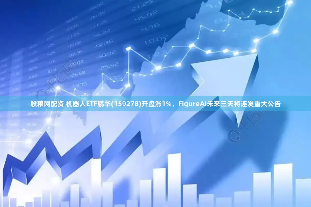 股粮网配资 机器人ETF鹏华(159278)开盘涨1%，FigureAI未来三天将连发重大公告