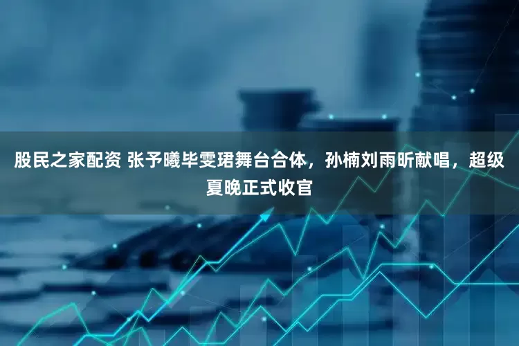 股民之家配资 张予曦毕雯珺舞台合体，孙楠刘雨昕献唱，超级夏晚正式收官