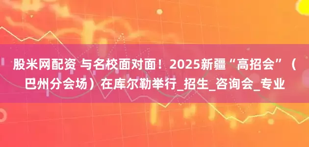 股米网配资 与名校面对面！2025新疆“高招会”（巴州分会场）在库尔勒举行_招生_咨询会_专业