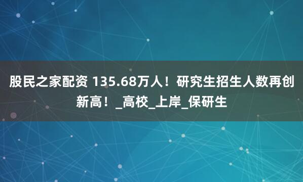 股民之家配资 135.68万人！研究生招生人数再创新高！_高校_上岸_保研生