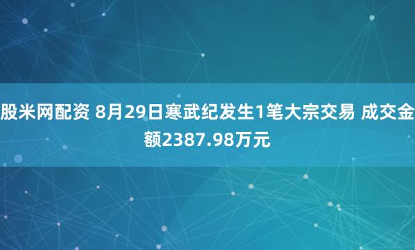 股米网配资 8月29日寒武纪发生1笔大宗交易 成交金额2387.98万元