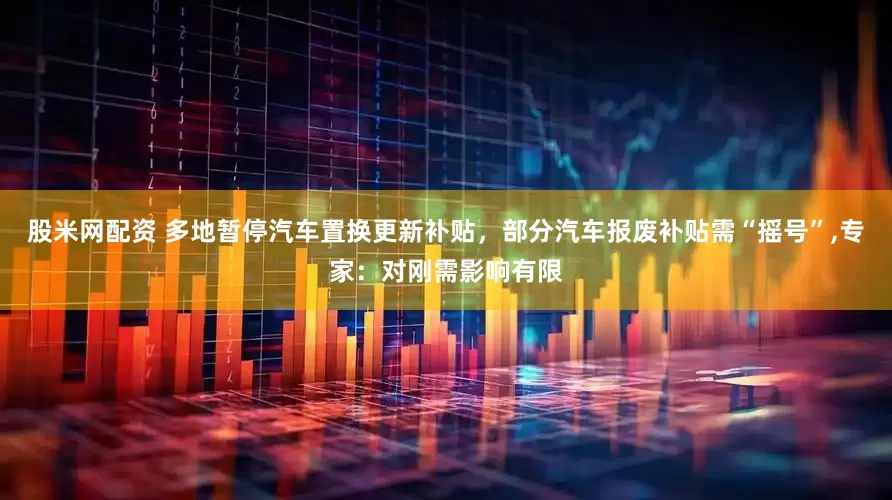 股米网配资 多地暂停汽车置换更新补贴，部分汽车报废补贴需“摇号”,专家：对刚需影响有限