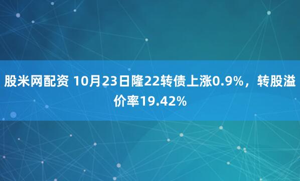 股米网配资 10月23日隆22转债上涨0.9%，转股溢价率19.42%