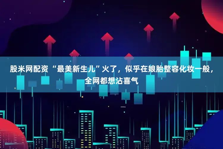 股米网配资 “最美新生儿”火了，似乎在娘胎整容化妆一般，全网都想沾喜气