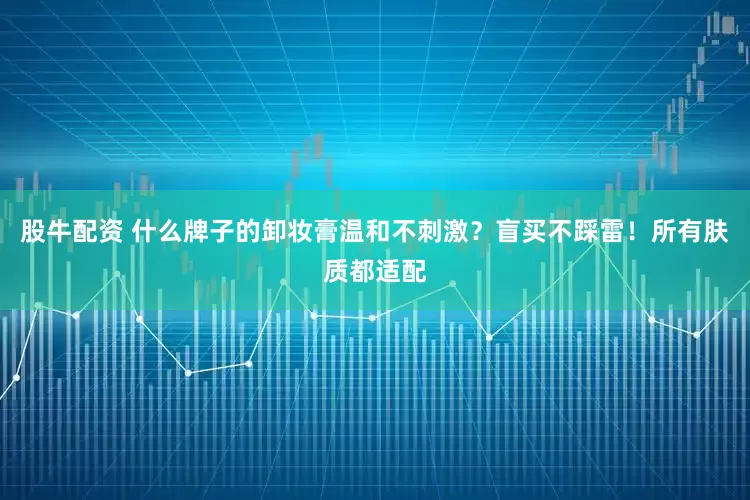 股牛配资 什么牌子的卸妆膏温和不刺激？盲买不踩雷！所有肤质都适配