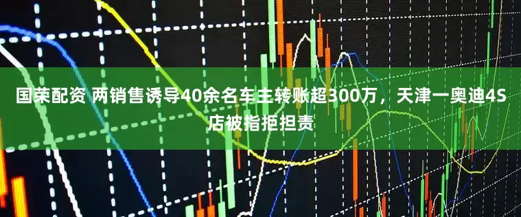 国荣配资 两销售诱导40余名车主转账超300万，天津一奥迪4S店被指拒担责
