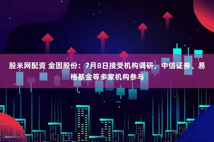 股米网配资 金固股份：7月8日接受机构调研，中信证券、易格基金等多家机构参与