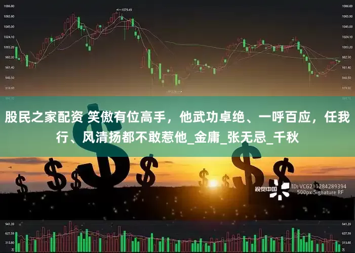股民之家配资 笑傲有位高手，他武功卓绝、一呼百应，任我行、风清扬都不敢惹他_金庸_张无忌_千秋