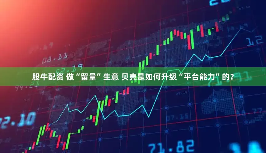 股牛配资 做“留量”生意 贝壳是如何升级“平台能力”的？