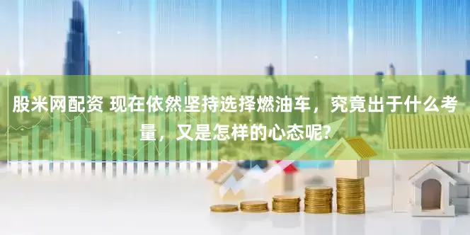 股米网配资 现在依然坚持选择燃油车，究竟出于什么考量，又是怎样的心态呢?