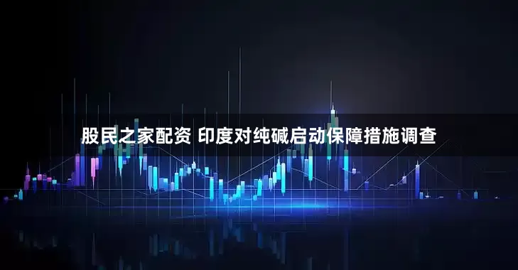 股民之家配资 印度对纯碱启动保障措施调查