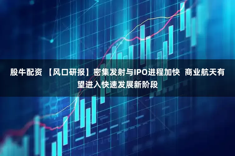 股牛配资 【风口研报】密集发射与IPO进程加快  商业航天有望进入快速发展新阶段