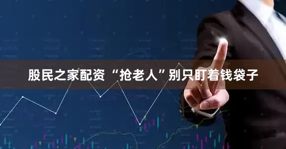 股民之家配资 “抢老人”别只盯着钱袋子